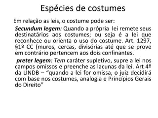Espécies de costumes
Em relação as leis, o costume pode ser:
Secundum legem: Quando a própria lei remete seus
destinatários aos costumes; ou seja é a lei que
reconhece ou orienta o uso do costume. Art. 1297,
§1º CC (muros, cercas, divisórias até que se prove
em contrário pertencem aos dois confinantes.
preter legem: Tem caráter supletivo, supre a lei nos
campos omissos e preenche as lacunas da lei. Art 4º
da LINDB – “quando a lei for omissa, o juiz decidirá
com base nos costumes, analogia e Princípios Gerais
do Direito”
 