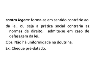 contra legem: forma-se em sentido contrário ao
da lei, ou seja a prática social contraria as
normas de direito. admite-se em caso de
defasagem da lei.
Obs. Não há uniformidade na doutrina.
Ex: Cheque pré-datado.
 