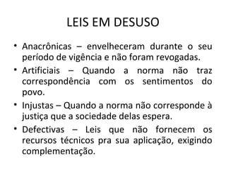 LEIS EM DESUSO
• Anacrônicas – envelheceram durante o seu
período de vigência e não foram revogadas.
• Artificiais – Quando a norma não traz
correspondência com os sentimentos do
povo.
• Injustas – Quando a norma não corresponde à
justiça que a sociedade delas espera.
• Defectivas – Leis que não fornecem os
recursos técnicos pra sua aplicação, exigindo
complementação.
 