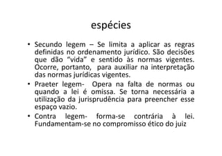 espécies
• Secundo legem – Se limita a aplicar as regras
definidas no ordenamento jurídico. São decisões
que dão “vida” e sentido às normas vigentes.
Ocorre, portanto, para auxiliar na interpretação
das normas jurídicas vigentes.das normas jurídicas vigentes.
• Praeter legem- Opera na falta de normas ou
quando a lei é omissa. Se torna necessária a
utilização da jurisprudência para preencher esse
espaço vazio.
• Contra legem- forma-se contrária à lei.
Fundamentam-se no compromisso ético do juiz
 
