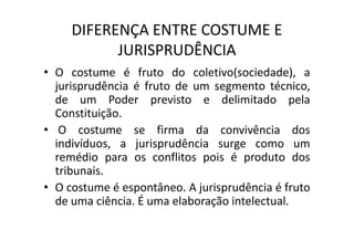 DIFERENÇA ENTRE COSTUME E
JURISPRUDÊNCIA
• O costume é fruto do coletivo(sociedade), a
jurisprudência é fruto de um segmento técnico,
de um Poder previsto e delimitado pela
Constituição.
• O costume se firma da convivência dos• O costume se firma da convivência dos
indivíduos, a jurisprudência surge como um
remédio para os conflitos pois é produto dos
tribunais.
• O costume é espontâneo. A jurisprudência é fruto
de uma ciência. É uma elaboração intelectual.
 