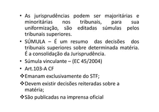 • As jurisprudências podem ser majoritárias e
minoritárias nos tribunais, para sua
uniformização, são editadas súmulas pelos
tribunais superiores.
• SÚMULA – É um resumo das decisões dos
tribunais superiores sobre determinada matéria.
É a consolidação da Jurisprudência.É a consolidação da Jurisprudência.
• Súmula vinculante – (EC 45/2004)
• Art.103-A CF
Emanam exclusivamente do STF;
Devem existir decisões reiteradas sobre a
matéria;
São publicadas na imprensa oficial
 