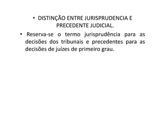 • DISTINÇÃO ENTRE JURISPRUDENCIA E
PRECEDENTE JUDICIAL.
• Reserva-se o termo jurisprudência para as
decisões dos tribunais e precedentes para as
decisões de juízes de primeiro grau.
 