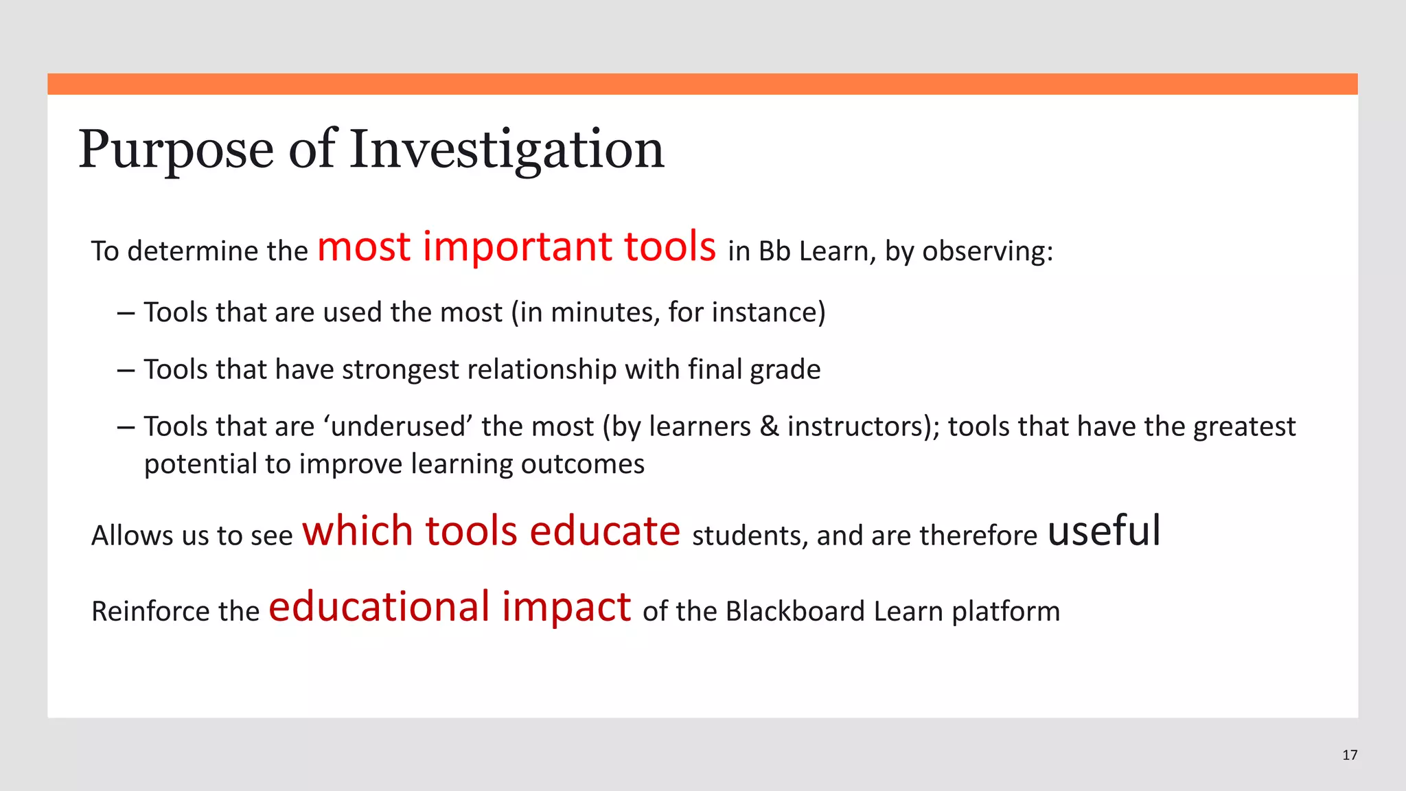 17
Purpose of Investigation
To determine the most important tools in Bb Learn, by observing:
– Tools that are used the most (in minutes, for instance)
– Tools that have strongest relationship with final grade
– Tools that are ‘underused’ the most (by learners & instructors); tools that have the greatest
potential to improve learning outcomes
Allows us to see which tools educate students, and are therefore useful
Reinforce the educational impact of the Blackboard Learn platform
 