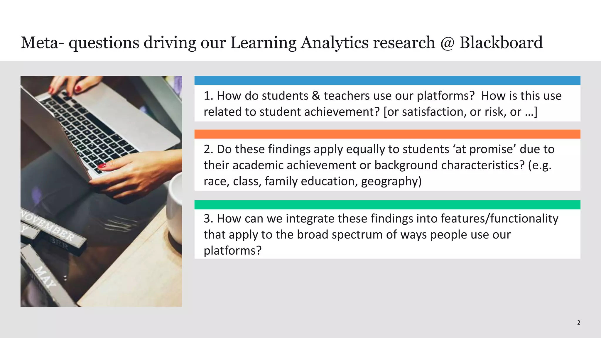 22
Meta- questions driving our Learning Analytics research @ Blackboard
1. How do students & teachers use our platforms? How is this use
related to student achievement? [or satisfaction, or risk, or …]
3. How can we integrate these findings into features/functionality
that apply to the broad spectrum of ways people use our
platforms?
2. Do these findings apply equally to students ‘at promise’ due to
their academic achievement or background characteristics? (e.g.
race, class, family education, geography)
 
