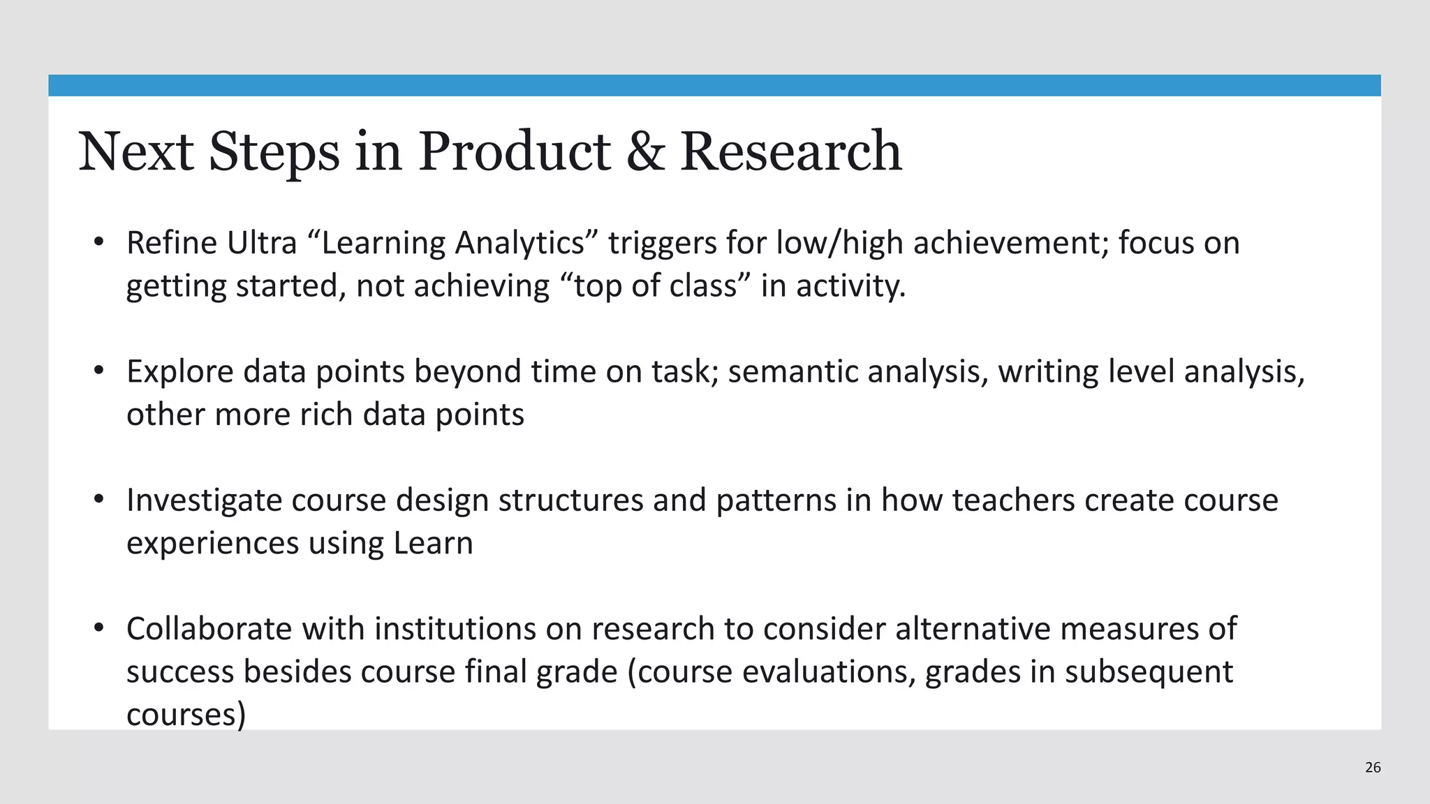 26
Next Steps in Product & Research
• Refine Ultra “Learning Analytics” triggers for low/high achievement; focus on
getting started, not achieving “top of class” in activity.
• Explore data points beyond time on task; semantic analysis, writing level analysis,
other more rich data points
• Investigate course design structures and patterns in how teachers create course
experiences using Learn
• Collaborate with institutions on research to consider alternative measures of
success besides course final grade (course evaluations, grades in subsequent
courses)
 