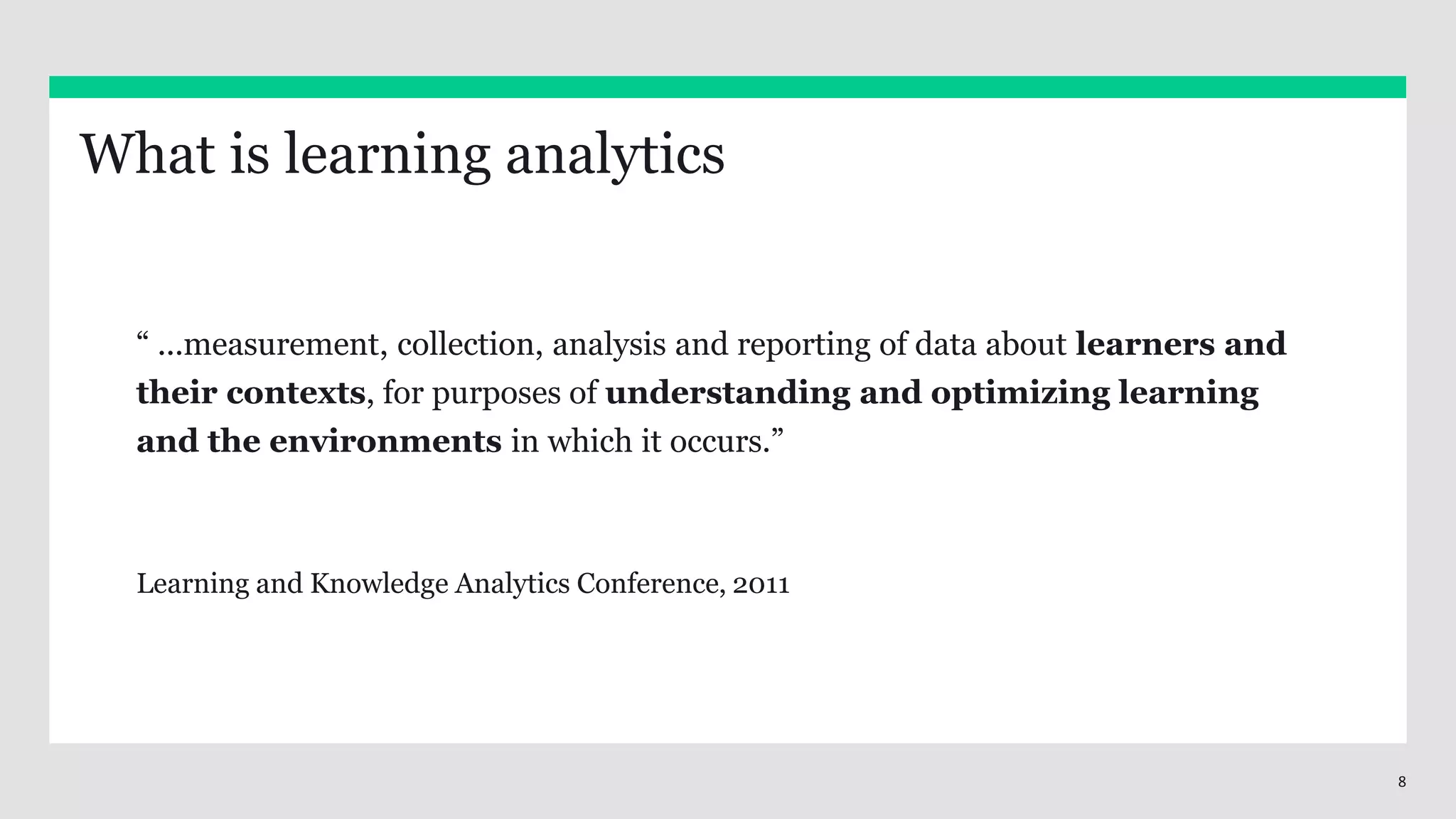8
“ ...measurement, collection, analysis and reporting of data about learners and
their contexts, for purposes of understanding and optimizing learning
and the environments in which it occurs.”
Learning and Knowledge Analytics Conference, 2011
What is learning analytics
 