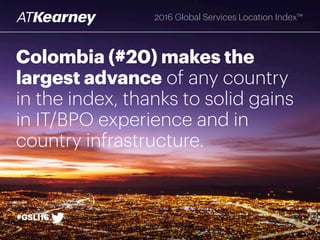 Colombia (#20) makes the
largest advance of any country
in the index, thanks to solid gains
in IT/BPO experience and in
country infrastructure.
#GSLI16
2016 Global Services Location Index™
 