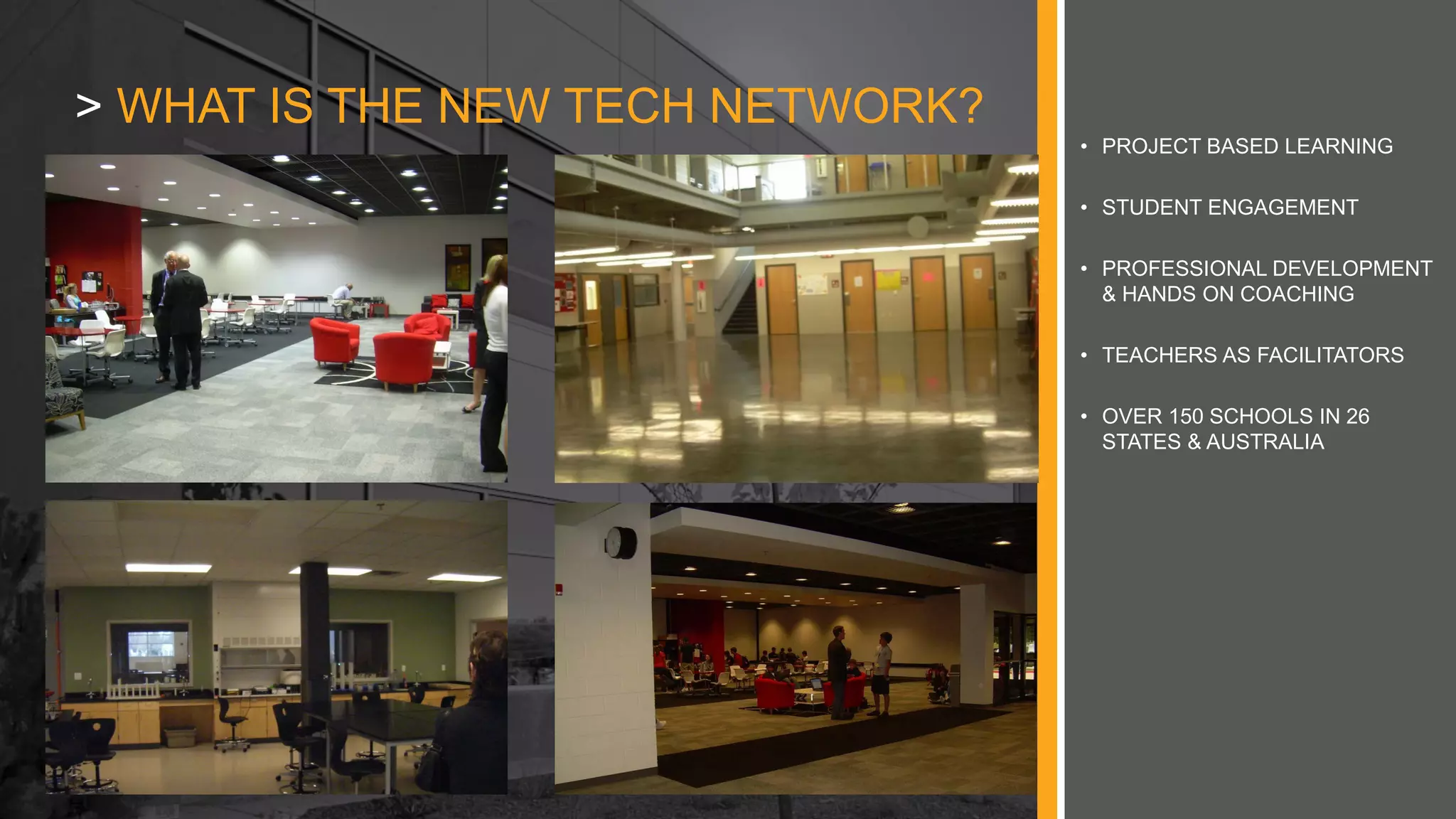 • PROJECT BASED LEARNING
• STUDENT ENGAGEMENT
• PROFESSIONAL DEVELOPMENT
& HANDS ON COACHING
• TEACHERS AS FACILITATORS
• OVER 150 SCHOOLS IN 26
STATES & AUSTRALIA
> WHAT IS THE NEW TECH NETWORK?
 