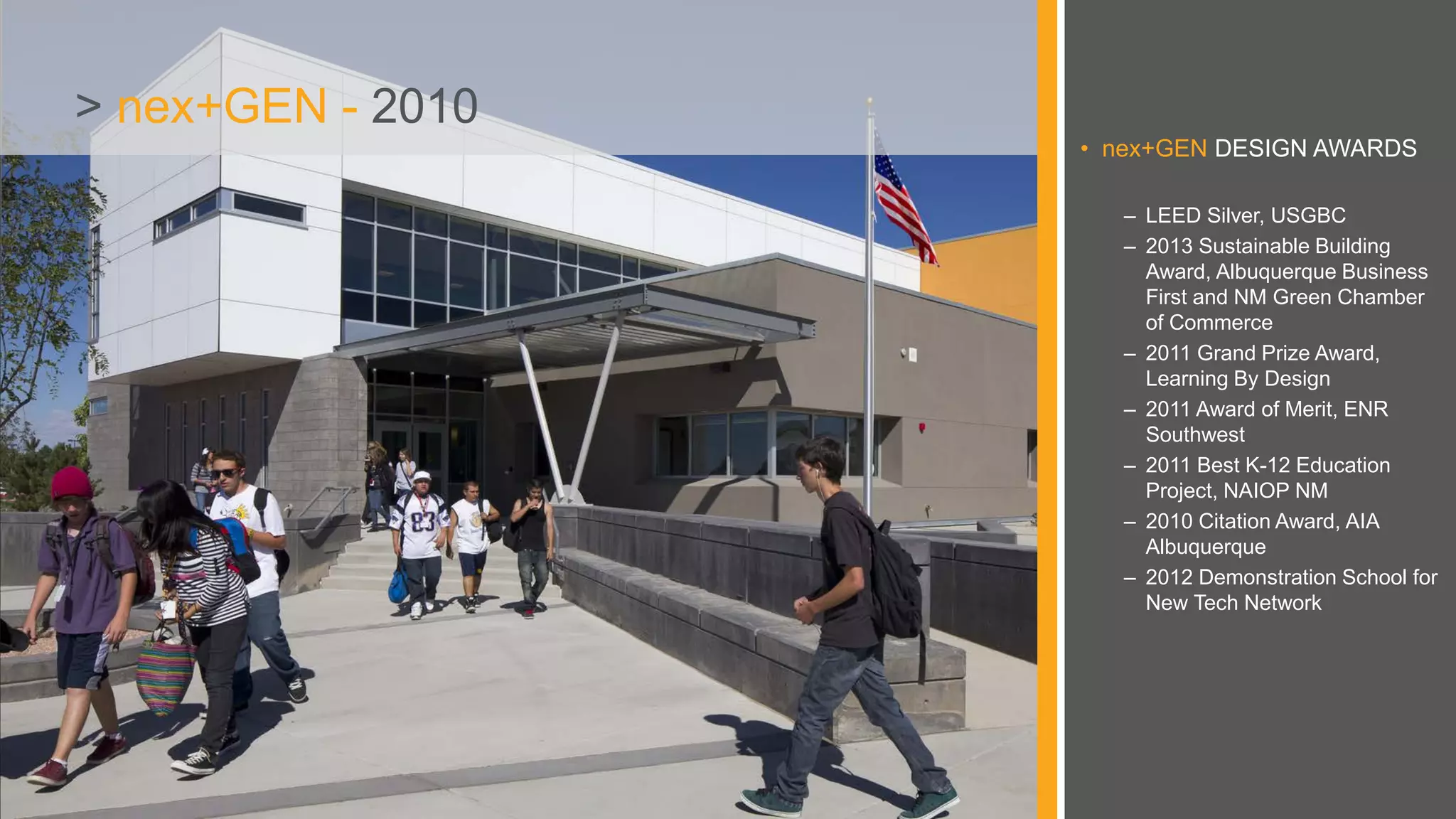 • nex+GEN DESIGN AWARDS
– LEED Silver, USGBC
– 2013 Sustainable Building
Award, Albuquerque Business
First and NM Green Chamber
of Commerce
– 2011 Grand Prize Award,
Learning By Design
– 2011 Award of Merit, ENR
Southwest
– 2011 Best K-12 Education
Project, NAIOP NM
– 2010 Citation Award, AIA
Albuquerque
– 2012 Demonstration School for
New Tech Network
> nex+GEN - 2010
 