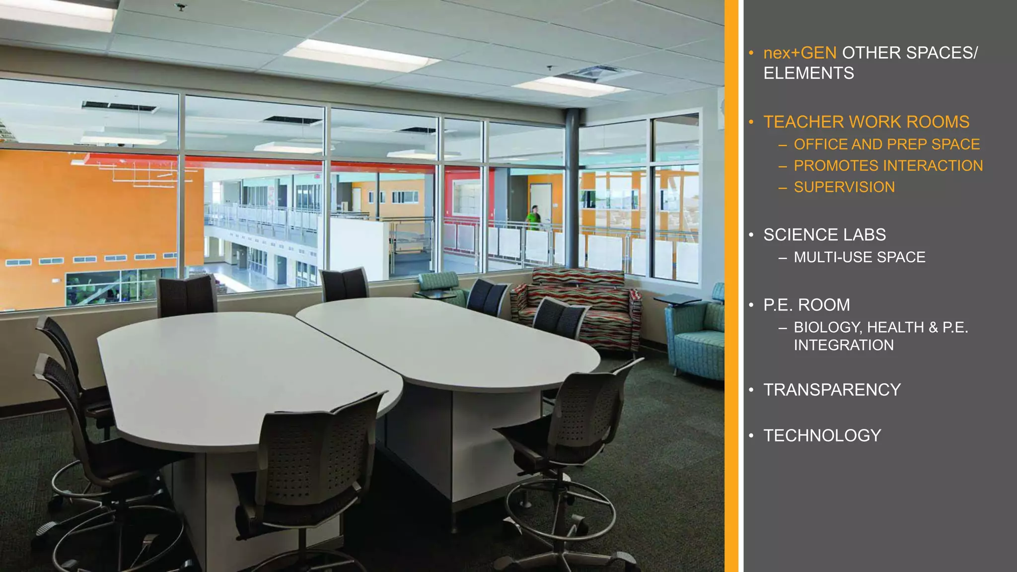 • nex+GEN OTHER SPACES/
ELEMENTS
• TEACHER WORK ROOMS
– OFFICE AND PREP SPACE
– PROMOTES INTERACTION
– SUPERVISION
• SCIENCE LABS
– MULTI-USE SPACE
• P.E. ROOM
– BIOLOGY, HEALTH & P.E.
INTEGRATION
• TRANSPARENCY
• TECHNOLOGY
 