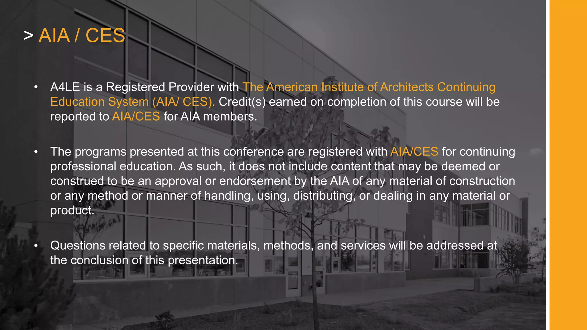 • A4LE is a Registered Provider with The American Institute of Architects Continuing
Education System (AIA/ CES). Credit(s) earned on completion of this course will be
reported to AIA/CES for AIA members.
• The programs presented at this conference are registered with AIA/CES for continuing
professional education. As such, it does not include content that may be deemed or
construed to be an approval or endorsement by the AIA of any material of construction
or any method or manner of handling, using, distributing, or dealing in any material or
product.
• Questions related to specific materials, methods, and services will be addressed at
the conclusion of this presentation.
> AIA / CES
 
