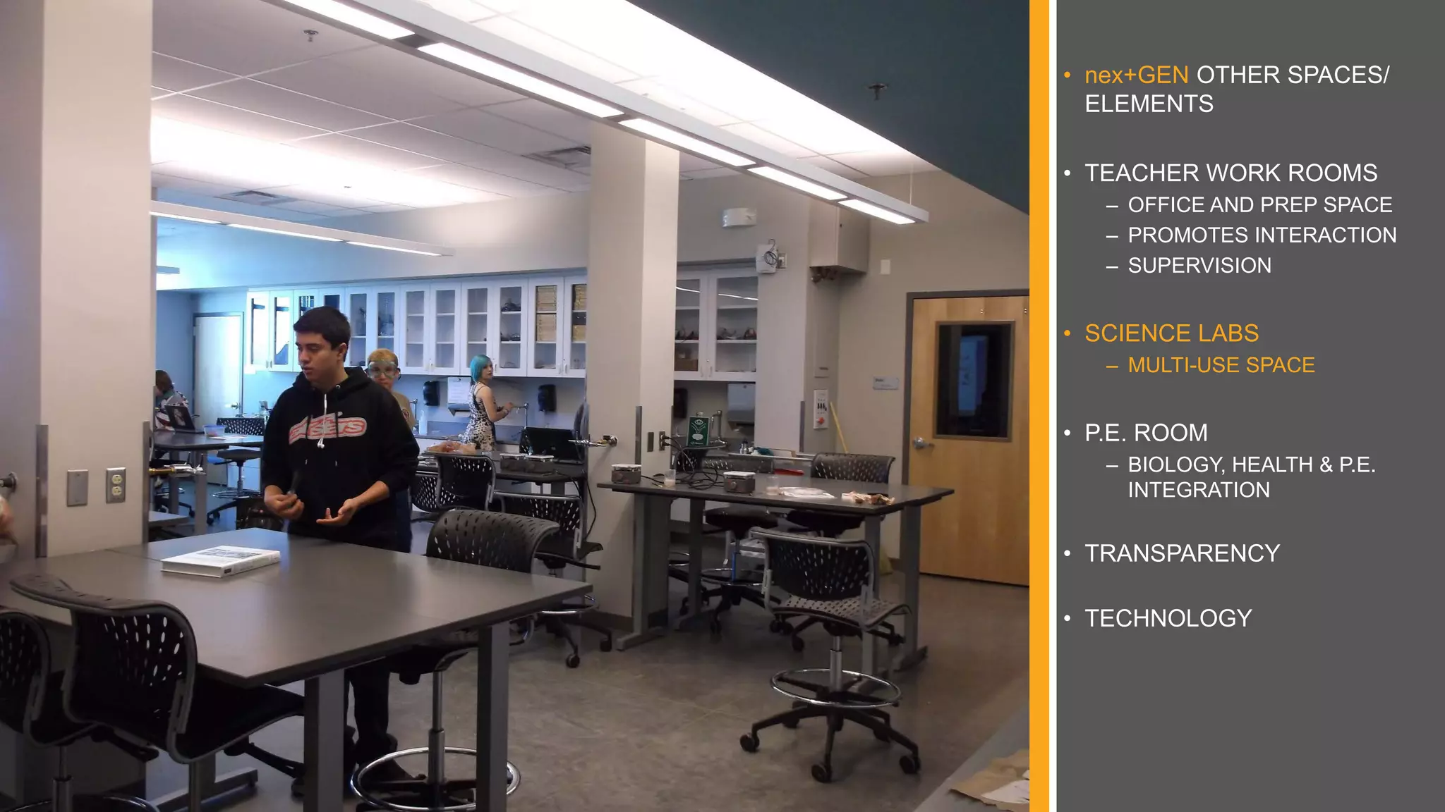 • nex+GEN OTHER SPACES/
ELEMENTS
• TEACHER WORK ROOMS
– OFFICE AND PREP SPACE
– PROMOTES INTERACTION
– SUPERVISION
• SCIENCE LABS
– MULTI-USE SPACE
• P.E. ROOM
– BIOLOGY, HEALTH & P.E.
INTEGRATION
• TRANSPARENCY
• TECHNOLOGY
 