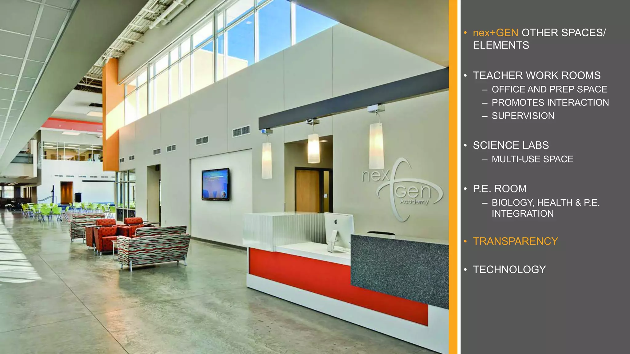 • nex+GEN OTHER SPACES/
ELEMENTS
• TEACHER WORK ROOMS
– OFFICE AND PREP SPACE
– PROMOTES INTERACTION
– SUPERVISION
• SCIENCE LABS
– MULTI-USE SPACE
• P.E. ROOM
– BIOLOGY, HEALTH & P.E.
INTEGRATION
• TRANSPARENCY
• TECHNOLOGY
 