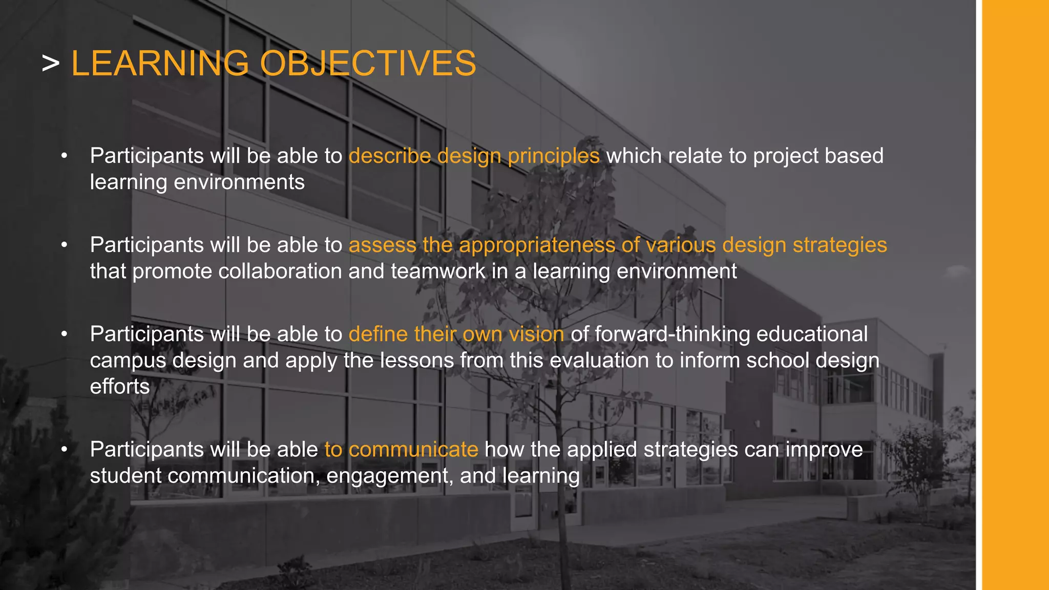 > LEARNING OBJECTIVES
• Participants will be able to describe design principles which relate to project based
learning environments
• Participants will be able to assess the appropriateness of various design strategies
that promote collaboration and teamwork in a learning environment
• Participants will be able to define their own vision of forward-thinking educational
campus design and apply the lessons from this evaluation to inform school design
efforts
• Participants will be able to communicate how the applied strategies can improve
student communication, engagement, and learning
 