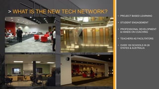 • PROJECT BASED LEARNING
• STUDENT ENGAGEMENT
• PROFESSIONAL DEVELOPMENT
& HANDS ON COACHING
• TEACHERS AS FACILITATORS
• OVER 150 SCHOOLS IN 26
STATES & AUSTRALIA
> WHAT IS THE NEW TECH NETWORK?
 