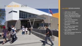 • nex+GEN DESIGN AWARDS
– LEED Silver, USGBC
– 2013 Sustainable Building
Award, Albuquerque Business
First and NM Green Chamber
of Commerce
– 2011 Grand Prize Award,
Learning By Design
– 2011 Award of Merit, ENR
Southwest
– 2011 Best K-12 Education
Project, NAIOP NM
– 2010 Citation Award, AIA
Albuquerque
– 2012 Demonstration School for
New Tech Network
> nex+GEN - 2010
 