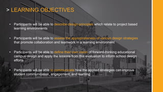 > LEARNING OBJECTIVES
• Participants will be able to describe design principles which relate to project based
learning environments
• Participants will be able to assess the appropriateness of various design strategies
that promote collaboration and teamwork in a learning environment
• Participants will be able to define their own vision of forward-thinking educational
campus design and apply the lessons from this evaluation to inform school design
efforts
• Participants will be able to communicate how the applied strategies can improve
student communication, engagement, and learning
 