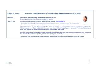 19
Lundi 25 juillet Lausanne / Hôtel Mirabeau / Présentation écosystème aaa / 15:00 – 17:00
Workshop Introduction - participation libre et offerte gracieusement par aaa
Consacré à la présentation de l’Ecosystème aaa et ses espaces
15:00 – 17:00 Merci d’honorer vos boissons directement au bar de l’Hôtel Mirabeau www.mirabeau.ch
Littérature http://www2.deloitte.com/us/en/pages/operations/articles/business-ecosystems-come-of-age-video.html
“A historic transition in the world of business in the 21st century : In recent years an important idea has been spreading around the world –
that businesses of many shapes and sizes can thrive and serve customers better as participants in “ecosystems” – more collaborative and
varied, more adaptive and nimble than traditional industry structures and value chains.”
Nous vous invitons à faire connaissance mutuelle et optimiser cette heure et demie pour vous introduire gracieusement notre Ecosystème
de la Fondation Abissa Alliances Academy et l’articulation des espaces et activités.
Les «anciens» et/ou membres de aaa sont les bienvenus pour témoigner en quoi l’Ecosystème aaa leur apporte de la valeur.
 