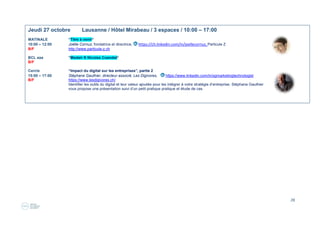 28
Jeudi 20 octobre Lausanne / Hôtel Mirabeau / 3 espaces / 10:00 – 17:00
MATINALE “Titre à venir”
10:00 – 12:00 Coninco, Olivier Ferrari
B/F Animé par Paola Orlando Micolot, http://bit.ly/1U5Q30K
BCL aaa “Client case success story & operational testimonial“
12:00 – 14:00 Jan Skriverkvik, CTO et directeur adjoint, https://ch.linkedin.com/in/jan-skrivervik-712813,
B/F
Atelier “Renforcez la communication de vos collaborateurs par le portrait photo“
17:00 – 19:00 Stephanie Scheel, directrice, https://ch.linkedin.com/in/st%C3%A9phanie-scheel-0b952551/en, Art Linked
B/F www.artlinked.ch. Promouvoir l'Art dans l'entreprise par la réalisation d'events dans le domaine artistique et le
coaching de personnes par le théâtre. (12 personnes maximum, ouvert exclusivement aux DRH, dirigeants et chefs d’entreprise)
Animé par Tina Flodin, marketing consultant, https://ch.linkedin.com/in/tinaflodin, http://www.b2market.ch/
 