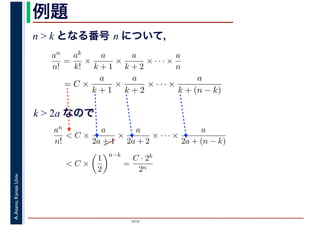 2016
A.Asano,KansaiUniv. 例題
n > k となる番号 n について，
an
n!
=
ak
k!
×
a
k + 1
×
a
k + 2
× · · · ×
a
n
= C ×
a
k + 1
×
a
k + 2
× · · · ×
a
k + (n − k)
k > 2a なので
an
n!
< C ×
a
2a + 1
×
a
2a + 2
× · · · ×
a
2a + (n − k)
< C ×
1
2
n−k
=
C · 2k
2n
 