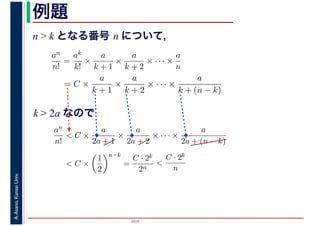 2016
A.Asano,KansaiUniv. 例題
n > k となる番号 n について，
an
n!
=
ak
k!
×
a
k + 1
×
a
k + 2
× · · · ×
a
n
= C ×
a
k + 1
×
a
k + 2
× · · · ×
a
k + (n − k)
k > 2a なので
an
n!
< C ×
a
2a + 1
×
a
2a + 2
× · · · ×
a
2a + (n − k)
< C ×
1
2
n−k
=
C · 2k
2n
<
C · 2k
n
 