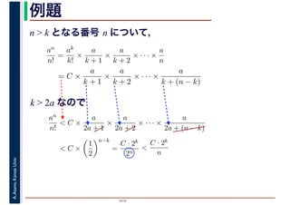 2016
A.Asano,KansaiUniv. 例題
n > k となる番号 n について，
an
n!
=
ak
k!
×
a
k + 1
×
a
k + 2
× · · · ×
a
n
= C ×
a
k + 1
×
a
k + 2
× · · · ×
a
k + (n − k)
k > 2a なので
an
n!
< C ×
a
2a + 1
×
a
2a + 2
× · · · ×
a
2a + (n − k)
< C ×
1
2
n−k
=
C · 2k
2n
<
C · 2k
n
 