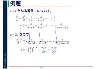 2016
A.Asano,KansaiUniv. 例題
n > k となる番号 n について，
an
n!
=
ak
k!
×
a
k + 1
×
a
k + 2
× · · · ×
a
n
= C ×
a
k + 1
×
a
k + 2
× · · · ×
a
k + (n − k)
k > 2a なので
an
n!
< C ×
a
2a + 1
×
a
2a + 2
× · · · ×
a
2a + (n − k)
< C ×
1
2
n−k
=
C · 2k
2n
<
C · 2k
n
 