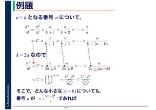 2016
A.Asano,KansaiUniv. 例題
n > k となる番号 n について，
an
n!
=
ak
k!
×
a
k + 1
×
a
k + 2
× · · · ×
a
n
= C ×
a
k + 1
×
a
k + 2
× · · · ×
a
k + (n − k)
k > 2a なので
an
n!
< C ×
a
2a + 1
×
a
2a + 2
× · · · ×
a
2a + (n − k)
< C ×
1
2
n−k
=
C · 2k
2n
<
C · 2k
n
そこで，どんな小さな ε( > 0) についても，
番号 n が　　　　　であればn >
C · 2k
ε
 