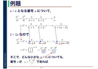 2016
A.Asano,KansaiUniv. 例題
n > k となる番号 n について，
an
n!
=
ak
k!
×
a
k + 1
×
a
k + 2
× · · · ×
a
n
= C ×
a
k + 1
×
a
k + 2
× · · · ×
a
k + (n − k)
k > 2a なので
an
n!
< C ×
a
2a + 1
×
a
2a + 2
× · · · ×
a
2a + (n − k)
< C ×
1
2
n−k
=
C · 2k
2n
<
C · 2k
n
そこで，どんな小さな ε( > 0) についても，
番号 n が　　　　　であればn >
C · 2k
ε
 