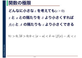 2016
A.Asano,KansaiUniv. 関数の極限
どんなに小さな ε を考えても(ε > 0)
x と a との隔たりを δ より小さくすれば
f(x) と A の隔たりも ε より小さくできる
∀ε > 0, ∃δ > 0; 0 < |x − a| < δ ⇒ |f(x) − A| < ε
 