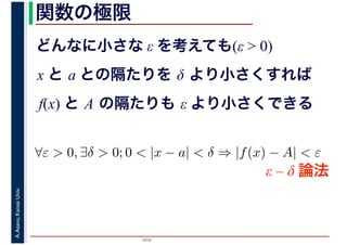 2016
A.Asano,KansaiUniv. 関数の極限
どんなに小さな ε を考えても(ε > 0)
x と a との隔たりを δ より小さくすれば
f(x) と A の隔たりも ε より小さくできる
∀ε > 0, ∃δ > 0; 0 < |x − a| < δ ⇒ |f(x) − A| < ε
ε – δ 論法
 