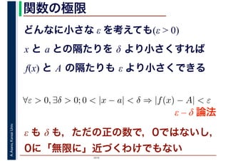 2016
A.Asano,KansaiUniv. 関数の極限
どんなに小さな ε を考えても(ε > 0)
x と a との隔たりを δ より小さくすれば
f(x) と A の隔たりも ε より小さくできる
∀ε > 0, ∃δ > 0; 0 < |x − a| < δ ⇒ |f(x) − A| < ε
ε – δ 論法
ε も δ も，ただの正の数で，0ではないし，
0に「無限に」近づくわけでもない
 