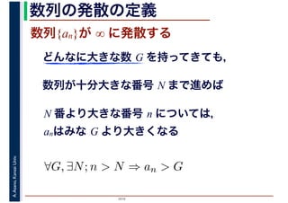 2016
A.Asano,KansaiUniv. 数列の発散の定義
数列{an}が ∞ に発散する
どんなに大きな数 G を持ってきても，
数列が十分大きな番号 N まで進めば
N 番より大きな番号 n については，
anはみな G より大きくなる
∀G, ∃N; n > N ⇒ an > G
 