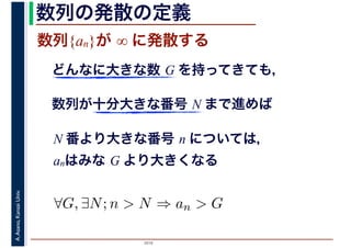 2016
A.Asano,KansaiUniv. 数列の発散の定義
数列{an}が ∞ に発散する
どんなに大きな数 G を持ってきても，
数列が十分大きな番号 N まで進めば
N 番より大きな番号 n については，
anはみな G より大きくなる
∀G, ∃N; n > N ⇒ an > G
 