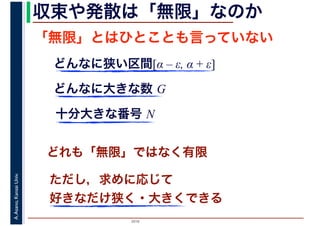 2016
A.Asano,KansaiUniv. 収束や発散は「無限」なのか
「無限」とはひとことも言っていない
どれも「無限」ではなく有限
どんなに狭い区間[α – ε, α + ε]
どんなに大きな数 G
十分大きな番号 N
ただし，求めに応じて
好きなだけ狭く・大きくできる
 