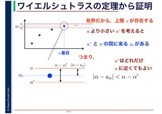2016
A.Asano,KansaiUniv. ワイエルシュトラスの定理から証明
有界だから，上限 α が存在する
…α
α′
α より小さい α′ を考えると
α′ と α の間に来る an がある
an
n 番目
α
α′
an
|α − an|α − α′
|α − an| < α − α′
α′ はどれだけ
α に近くてもよい
つまり，
 