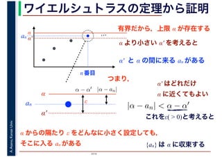 2016
A.Asano,KansaiUniv. ワイエルシュトラスの定理から証明
有界だから，上限 α が存在する
…α
α′
α より小さい α′ を考えると
α′ と α の間に来る an がある
an
n 番目
α
α′
an
|α − an|α − α′
|α − an| < α − α′
α′ はどれだけ
α に近くてもよい
これをε( > 0)と考えると
α からの隔たり ε をどんなに小さく設定しても，
そこに入る an がある
ε
つまり，
{an} は α に収束する
 