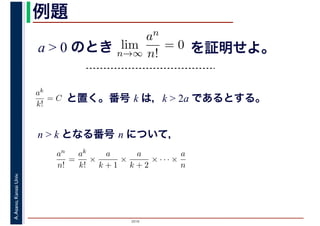 2016
A.Asano,KansaiUniv. 例題
a > 0 のとき lim
n→∞
an
n!
= 0 を証明せよ。
ak
k!
= C と置く。番号 k は，k > 2a であるとする。
n > k となる番号 n について，
an
n!
=
ak
k!
×
a
k + 1
×
a
k + 2
× · · · ×
a
n
 