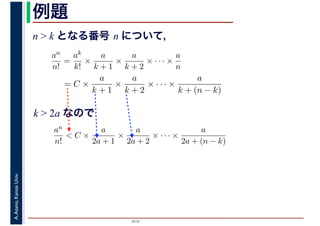 2016
A.Asano,KansaiUniv. 例題
n > k となる番号 n について，
an
n!
=
ak
k!
×
a
k + 1
×
a
k + 2
× · · · ×
a
n
= C ×
a
k + 1
×
a
k + 2
× · · · ×
a
k + (n − k)
k > 2a なので
an
n!
< C ×
a
2a + 1
×
a
2a + 2
× · · · ×
a
2a + (n − k)
 