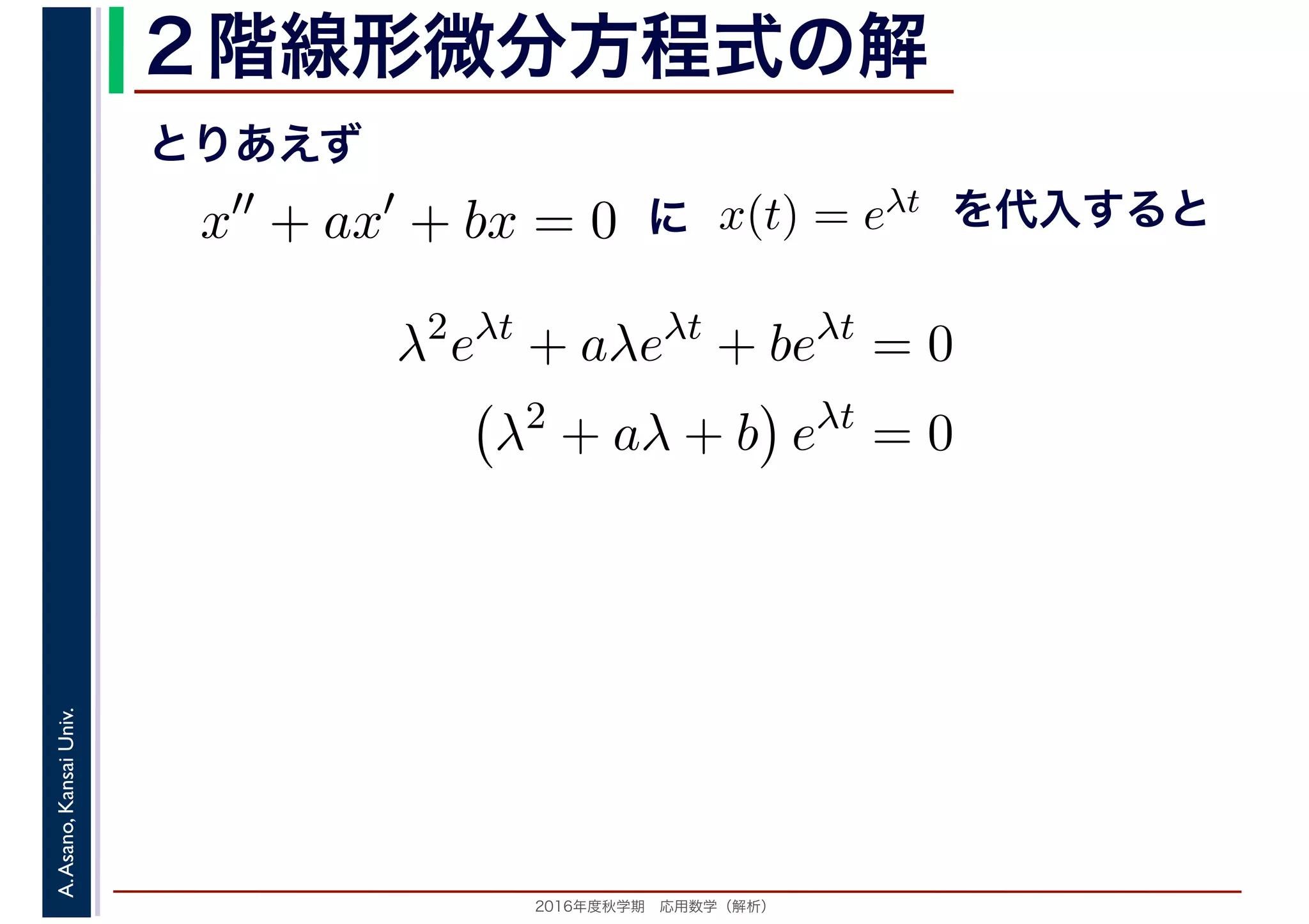 2016年度秋学期　応用数学（解析）
A.Asano,KansaiUniv. ２階線形微分方程式の解
x′′
+ ax′
+ bx = 0 x(t) = eλt
とりあえず
に を代入すると
λ2
eλt
+ aλeλt
+ beλt
= 0
λ2
+ aλ + b eλt
= 0
 
