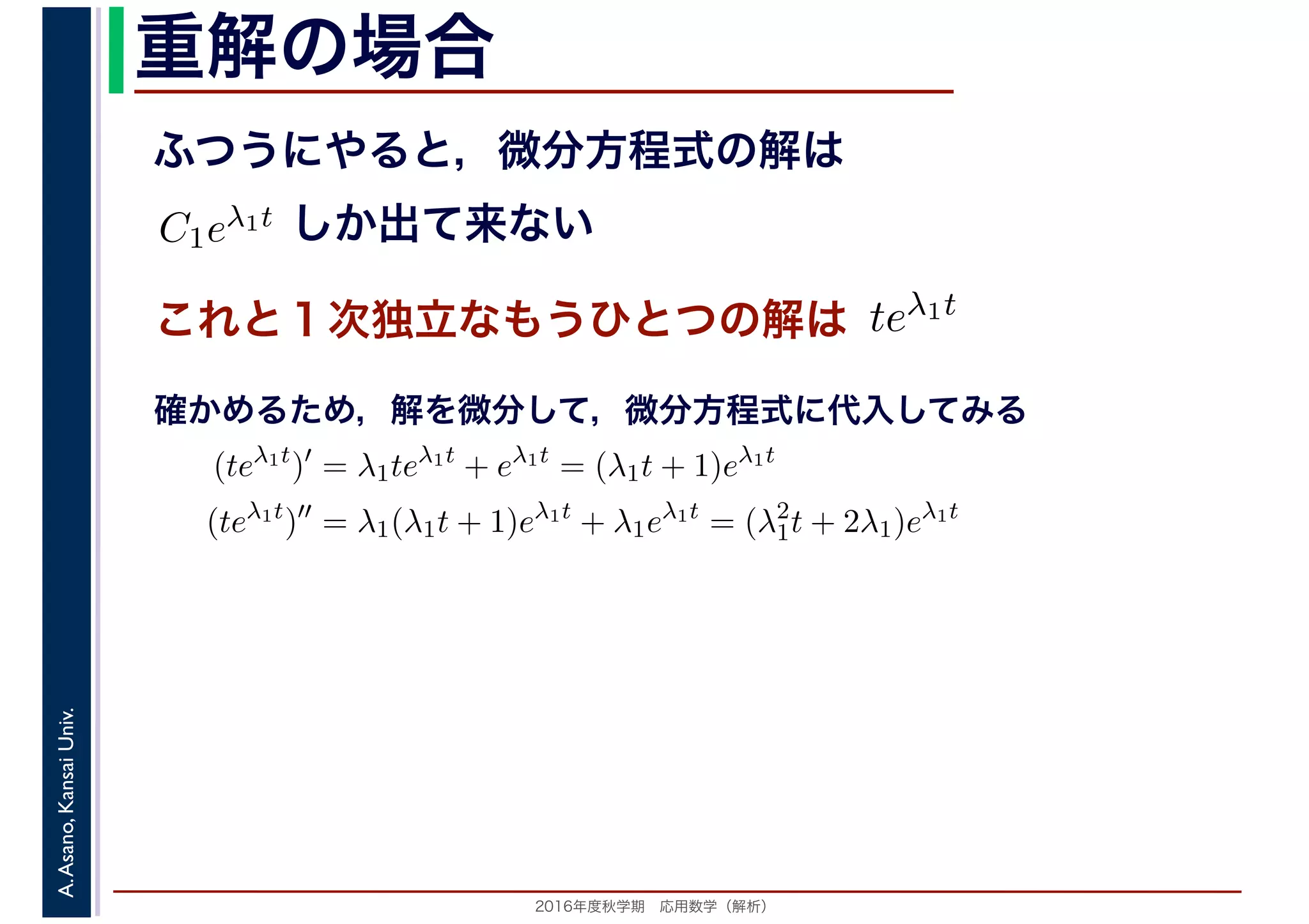 2016年度秋学期　応用数学（解析）
A.Asano,KansaiUniv. 重解の場合
これと１次独立なもうひとつの解は
ふつうにやると，微分方程式の解は
C1eλ1t
　
しか出て来ない
　
teλ1t
　 　
　
(teλ1t
)′
= λ1teλ1t
+ eλ1t
= (λ1t + 1)eλ1t
(teλ1t
)′′
= λ1(λ1t + 1)eλ1t
+ λ1eλ1t
= (λ2
1t + 2λ1)eλ1t
　 　
確かめるため，解を微分して，微分方程式に代入してみる
 