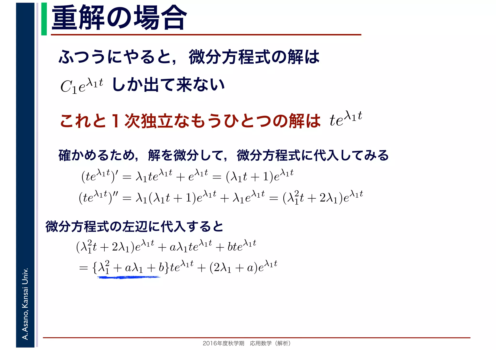 2016年度秋学期　応用数学（解析）
A.Asano,KansaiUniv. 重解の場合
これと１次独立なもうひとつの解は
ふつうにやると，微分方程式の解は
C1eλ1t
　
しか出て来ない
　
teλ1t
　 　
　
(teλ1t
)′
= λ1teλ1t
+ eλ1t
= (λ1t + 1)eλ1t
(teλ1t
)′′
= λ1(λ1t + 1)eλ1t
+ λ1eλ1t
= (λ2
1t + 2λ1)eλ1t
　 　
確かめるため，解を微分して，微分方程式に代入してみる
(λ2
1t + 2λ1)eλ1t
+ aλ1teλ1t
+ bteλ1t
= {λ2
1 + aλ1 + b}teλ1t
+ (2λ1 + a)eλ1t
微分方程式の左辺に代入すると
 
