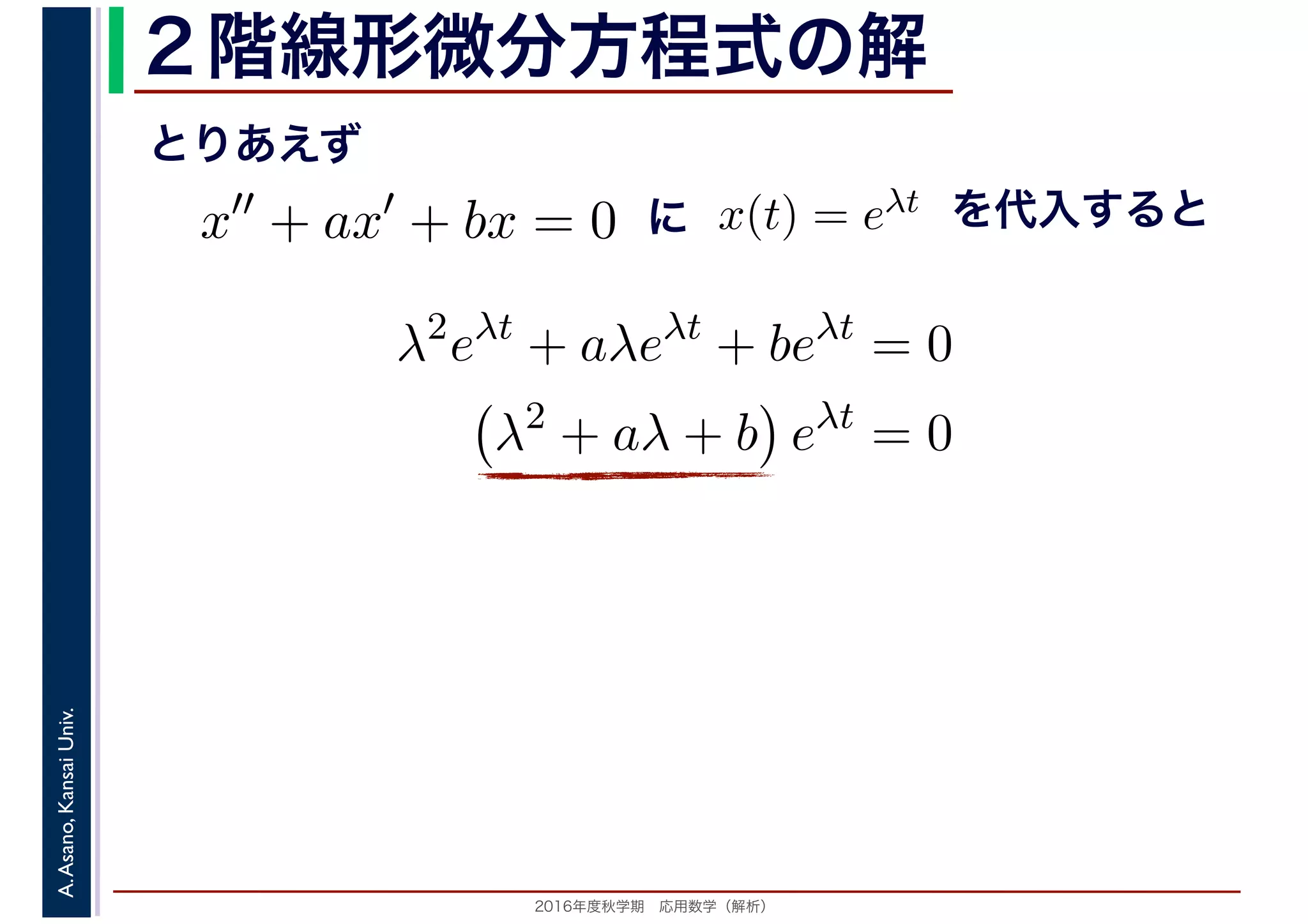 2016年度秋学期　応用数学（解析）
A.Asano,KansaiUniv. ２階線形微分方程式の解
x′′
+ ax′
+ bx = 0 x(t) = eλt
とりあえず
に を代入すると
λ2
eλt
+ aλeλt
+ beλt
= 0
λ2
+ aλ + b eλt
= 0
 