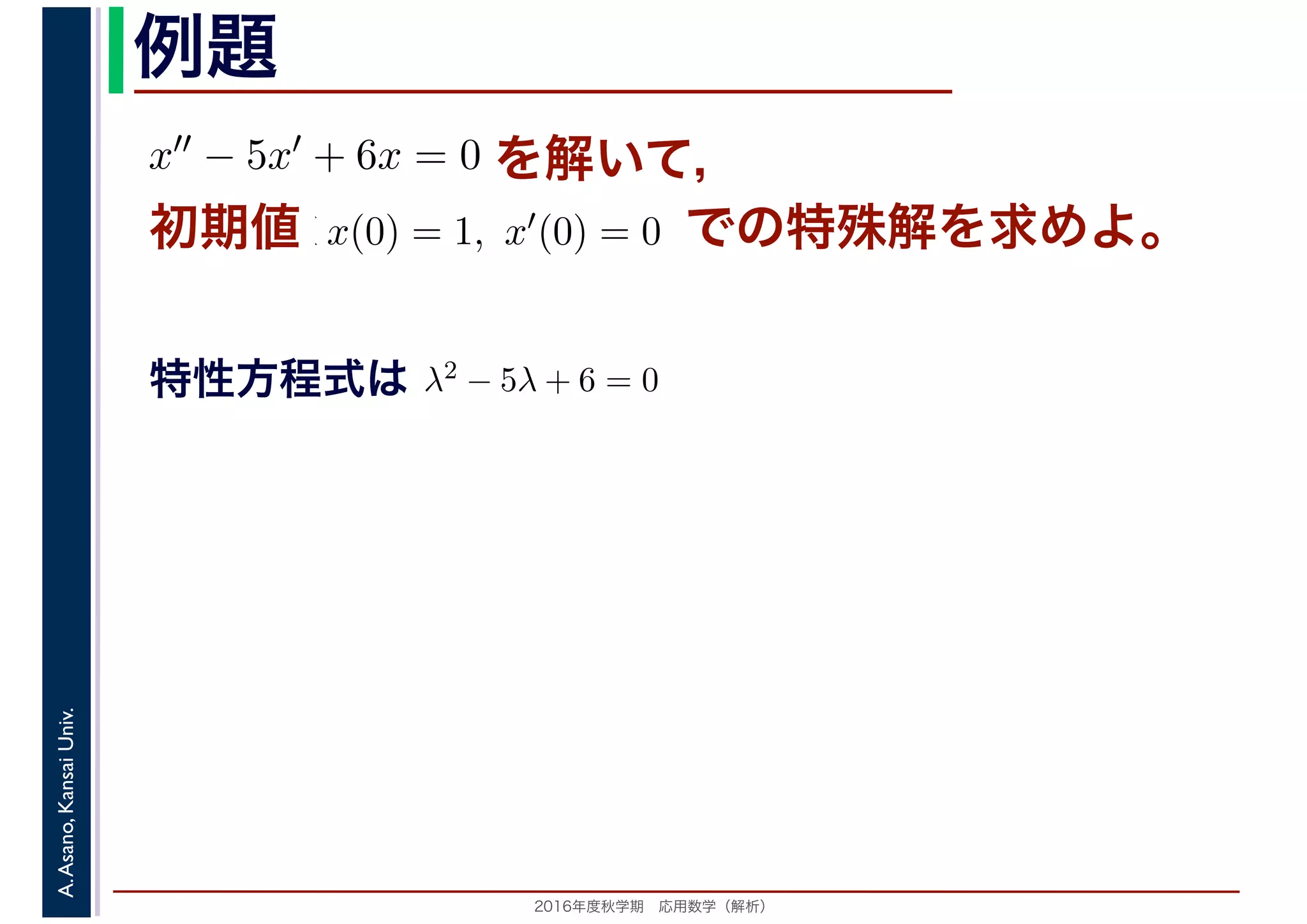 2016年度秋学期　応用数学（解析）
A.Asano,KansaiUniv. 例題
を解いて，x′′ − 5x′ + 6x = 0
値 x(0) = 1, x′(0) = 0初期値 での特殊解を求めよ。
特性方程式はは λ2 − 5λ + 6 = 0
　 　
 