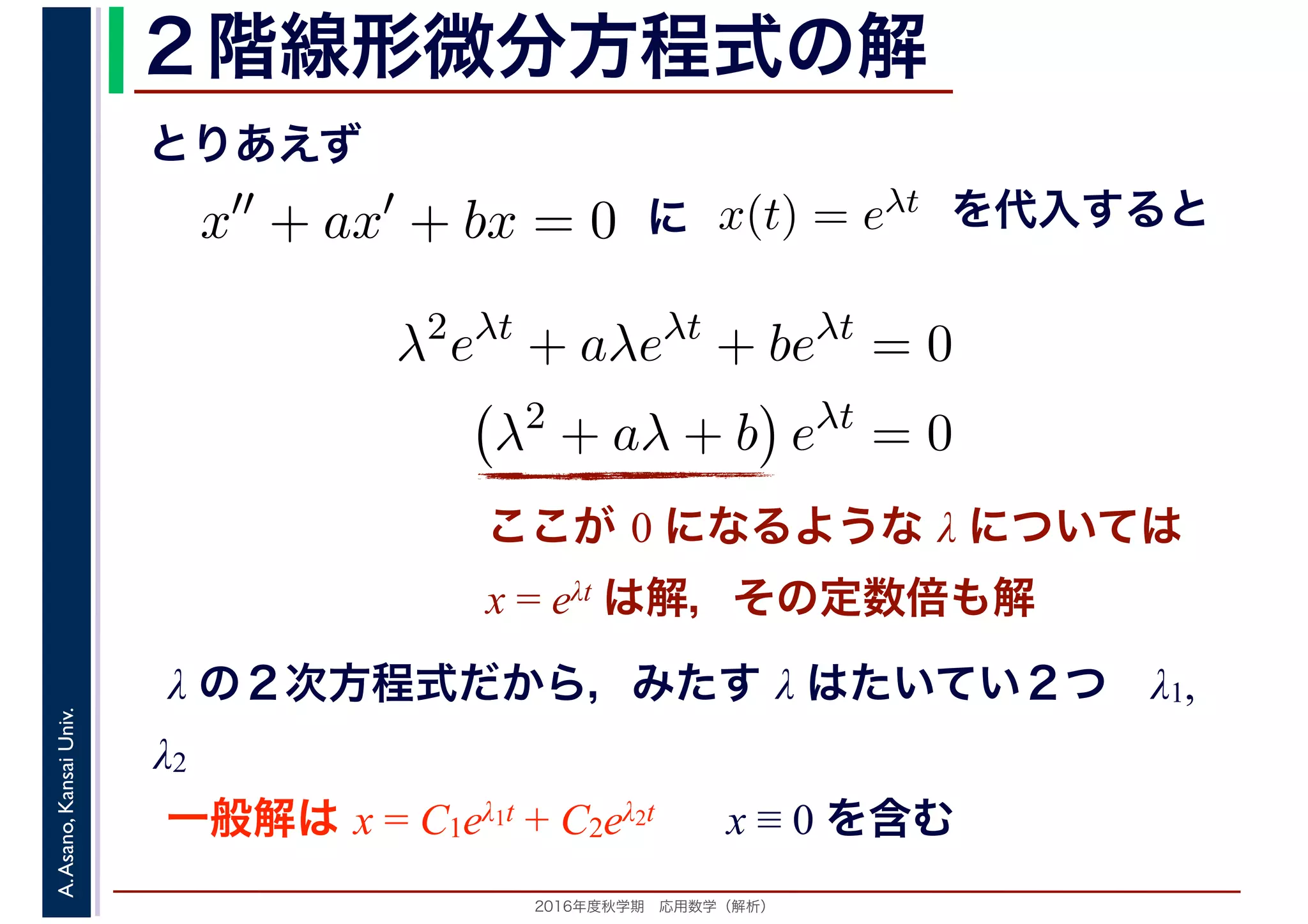 2016年度秋学期　応用数学（解析）
A.Asano,KansaiUniv. ２階線形微分方程式の解
ここが 0 になるような λ については
x = eλt は解，その定数倍も解
x′′
+ ax′
+ bx = 0
λ の２次方程式だから，みたす λ はたいてい２つ　λ1,
λ2
x(t) = eλt
とりあえず
に を代入すると
λ2
eλt
+ aλeλt
+ beλt
= 0
λ2
+ aλ + b eλt
= 0
一般解は x = C1eλ1t + C2eλ2t x ≡ 0 を含む
 