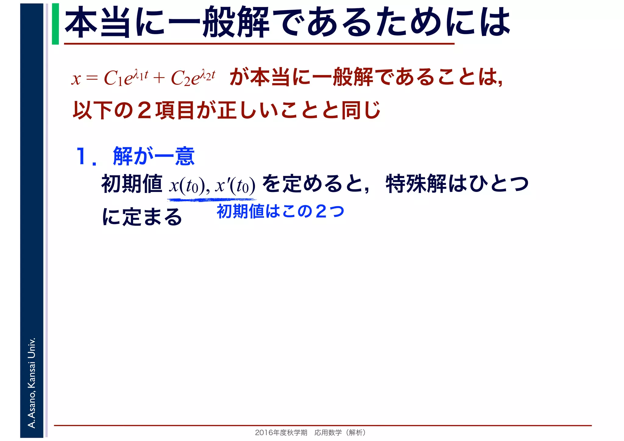 2016年度秋学期　応用数学（解析）
A.Asano,KansaiUniv. 本当に一般解であるためには
１．解が一意
初期値 x(t0), x′(t0) を定めると，特殊解はひとつ
に定まる
x = C1eλ1t + C2eλ2t　が本当に一般解であることは，
以下の２項目が正しいことと同じ
初期値はこの２つ
 