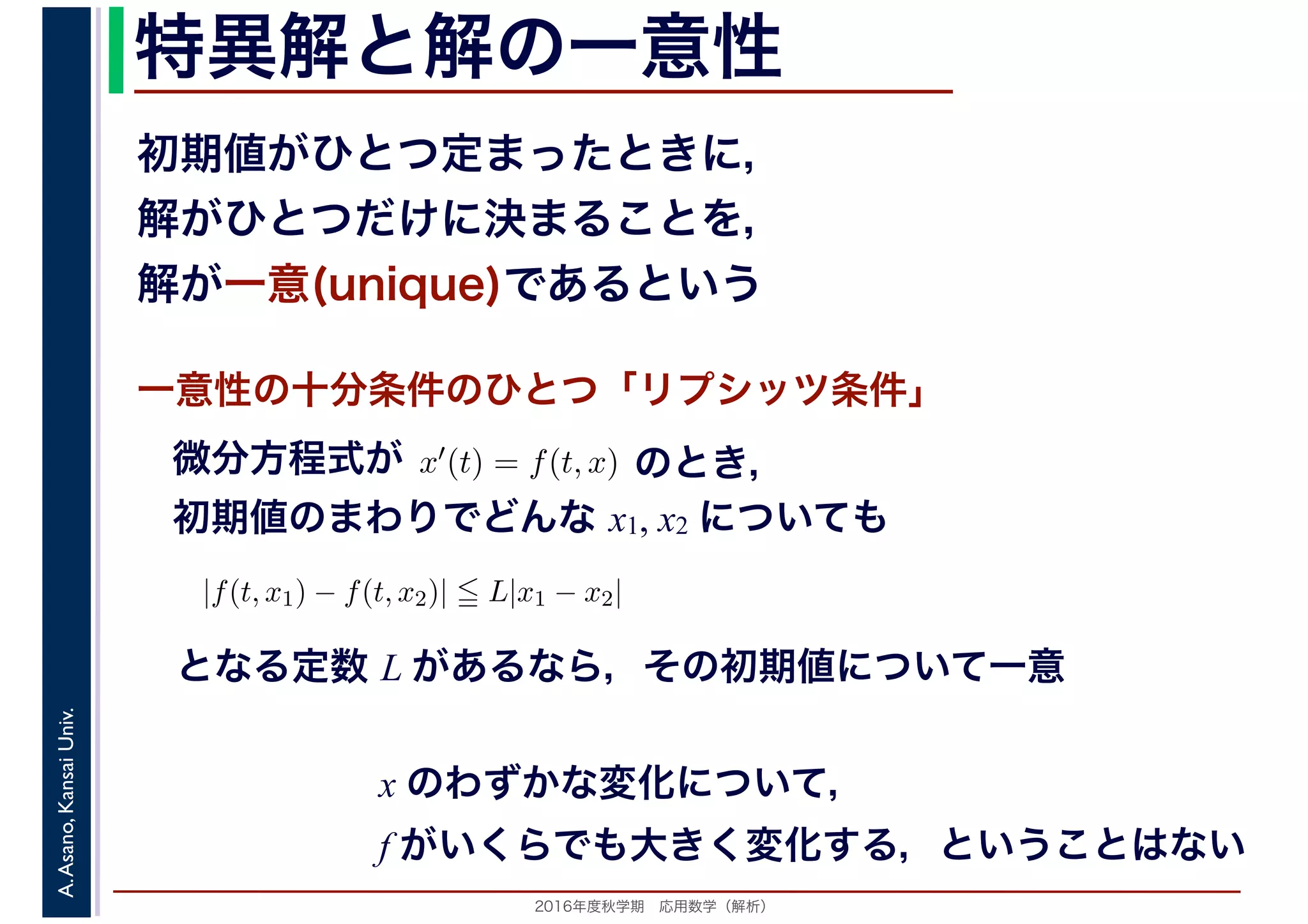 2016年度秋学期　応用数学（解析）
A.Asano,KansaiUniv. 特異解と解の一意性
一意性の十分条件のひとつ「リプシッツ条件」
初期値がひとつ定まったときに，
解がひとつだけに決まることを，
解が一意(unique)であるという
x′(t) = f(t, x)微分方程式が
初期値のまわりでどんな x1, x2 についても
のとき，
|f(t, x1) − f(t, x2)| L|x1 − x2|
となる定数 L があるなら，その初期値について一意
x のわずかな変化について，
f がいくらでも大きく変化する，ということはない
 