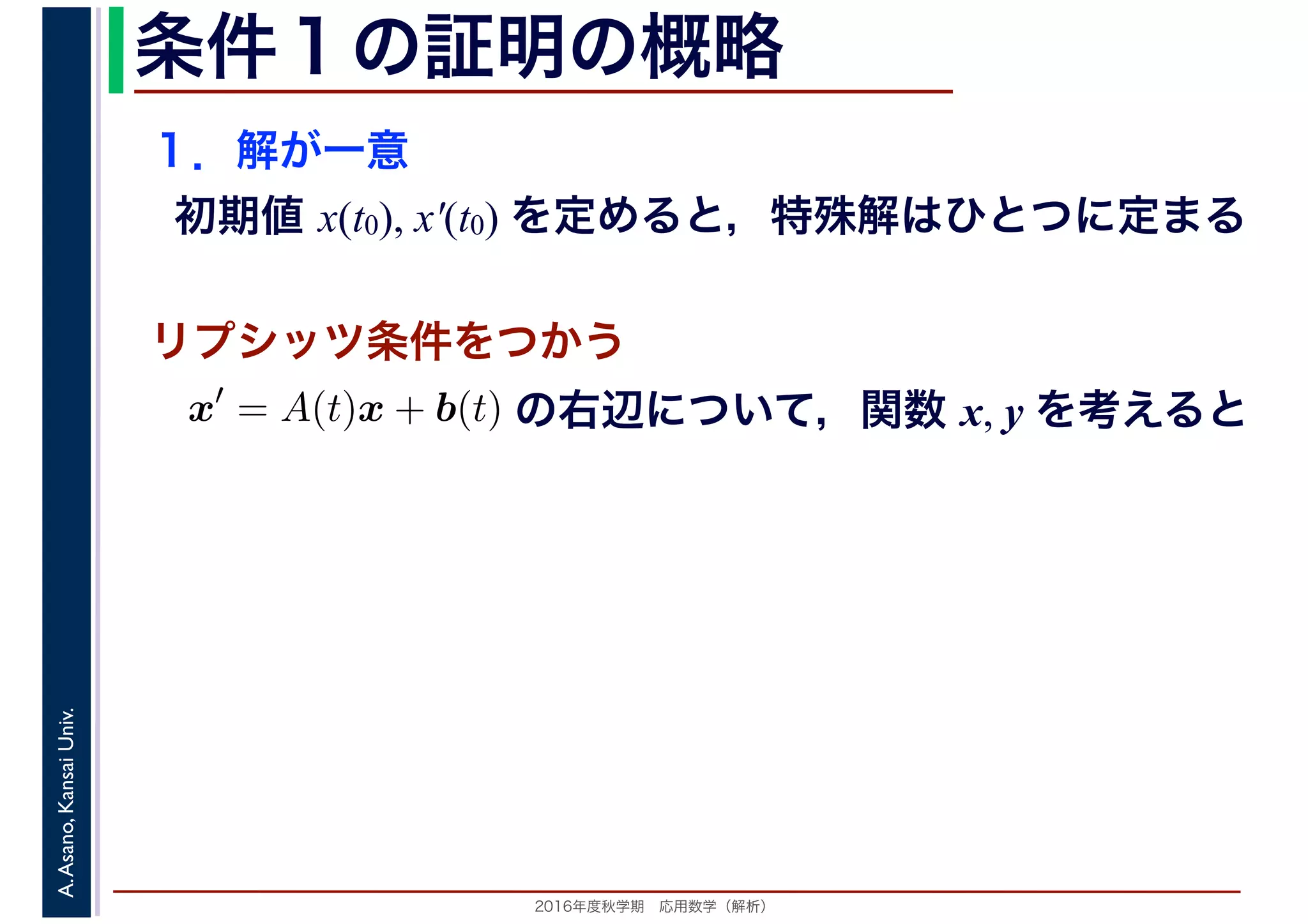 2016年度秋学期　応用数学（解析）
A.Asano,KansaiUniv. 条件１の証明の概略
１．解が一意
初期値 x(t0), x′(t0) を定めると，特殊解はひとつに定まる
x′
= A(t)x + b(t)
　
の右辺について，関数 x, y を考えると
リプシッツ条件をつかう
 