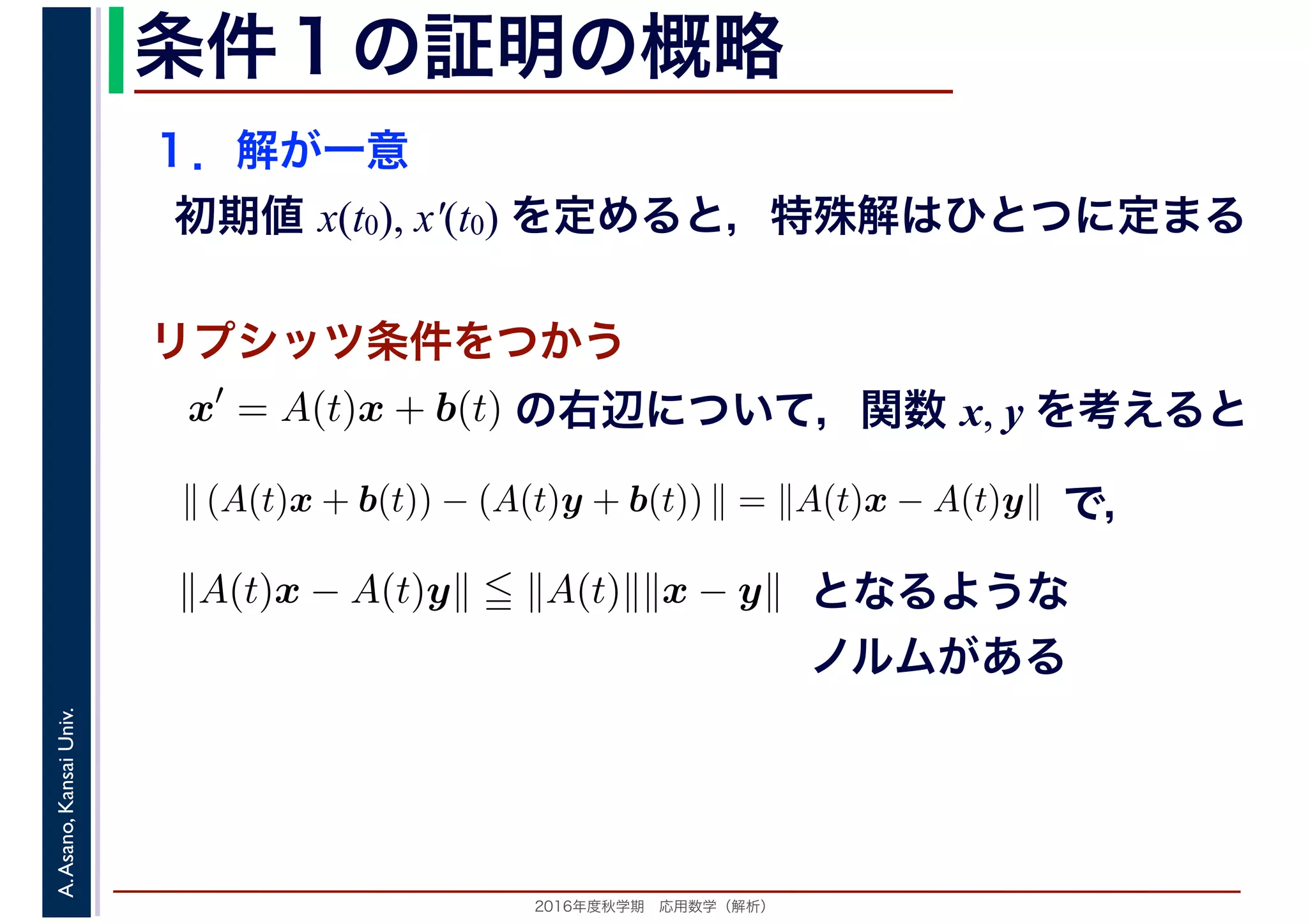 2016年度秋学期　応用数学（解析）
A.Asano,KansaiUniv. 条件１の証明の概略
１．解が一意
初期値 x(t0), x′(t0) を定めると，特殊解はひとつに定まる
x′
= A(t)x + b(t)
　
の右辺について，関数 x, y を考えると
リプシッツ条件をつかう
　
∥ (A(t)x + b(t)) − (A(t)y + b(t)) ∥ = ∥A(t)x − A(t)y∥
　
で，
∥A(t)x − A(t)y∥ ∥A(t)∥∥x − y∥ となるような
ノルムがある
 